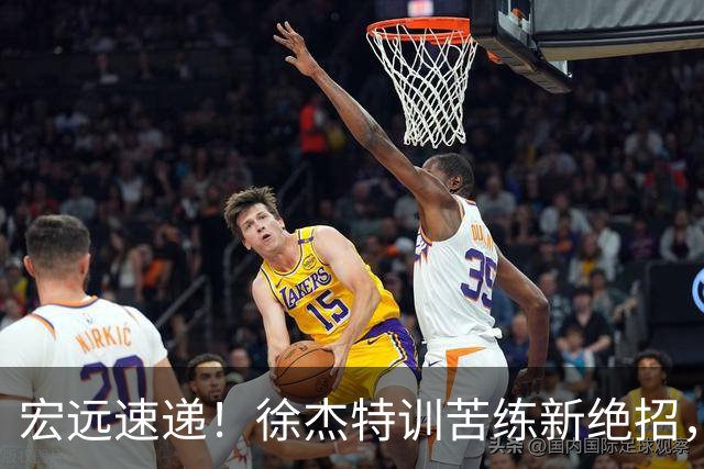 宏远速递！徐杰特训苦练新绝招，张文逸或续约，杜锋缺席夏训